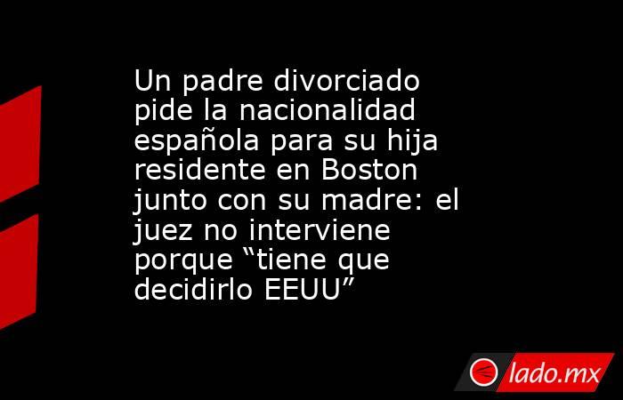 Un padre divorciado pide la nacionalidad española para su hija residente en Boston junto con su madre: el juez no interviene porque “tiene que decidirlo EEUU”. Noticias en tiempo real