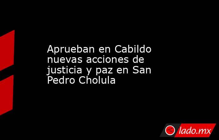 Aprueban en Cabildo nuevas acciones de justicia y paz en San Pedro Cholula. Noticias en tiempo real