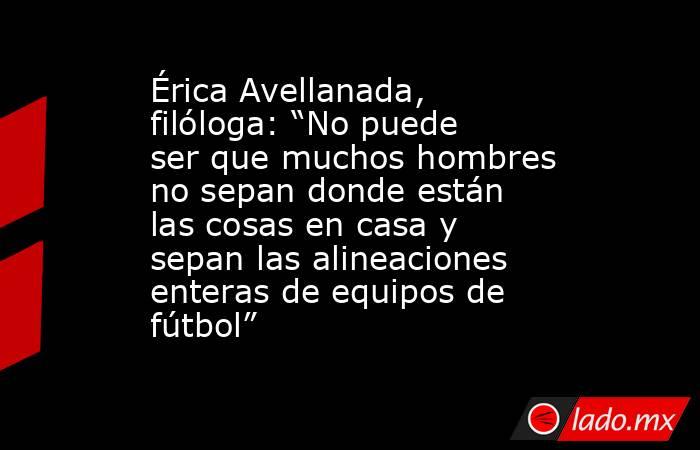 Érica Avellanada, filóloga: “No puede ser que muchos hombres no sepan donde están las cosas en casa y sepan las alineaciones enteras de equipos de fútbol” . Noticias en tiempo real