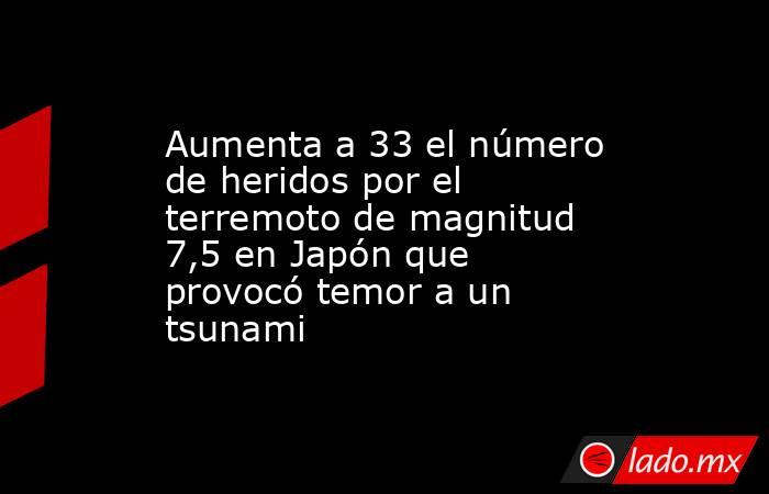 Aumenta a 33 el número de heridos por el terremoto de magnitud 7,5 en Japón que provocó temor a un tsunami. Noticias en tiempo real