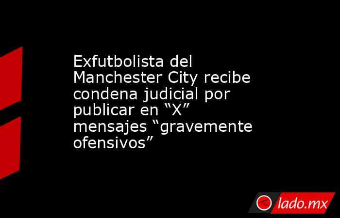 Exfutbolista del Manchester City recibe condena judicial por publicar en “X” mensajes “gravemente ofensivos”. Noticias en tiempo real