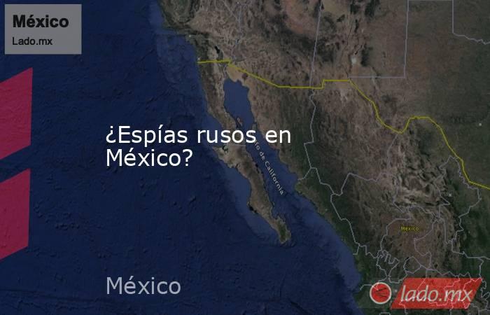 ¿Espías rusos en México? . Noticias en tiempo real