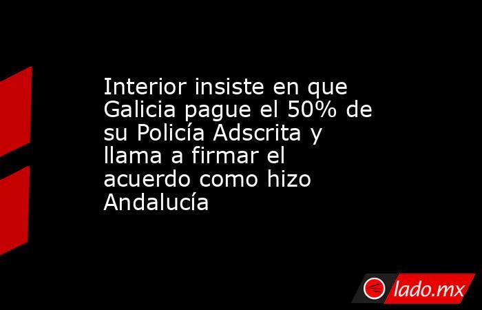 Interior insiste en que Galicia pague el 50% de su Policía Adscrita y llama a firmar el acuerdo como hizo Andalucía. Noticias en tiempo real