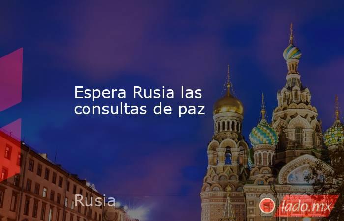 Espera Rusia las consultas de paz. Noticias en tiempo real