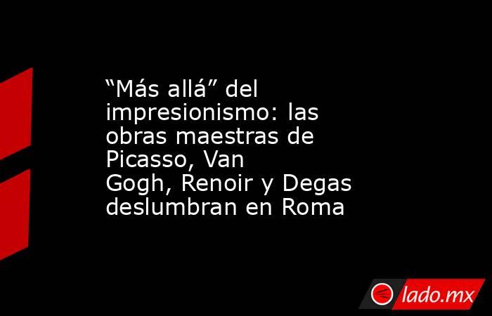 “Más allá” del impresionismo: las obras maestras de Picasso, Van Gogh, Renoir y Degas deslumbran en Roma. Noticias en tiempo real