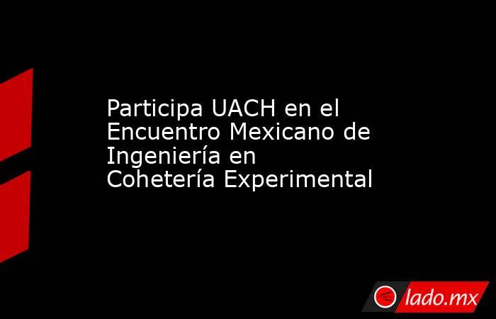 Participa UACH en el Encuentro Mexicano de Ingeniería en Cohetería Experimental. Noticias en tiempo real