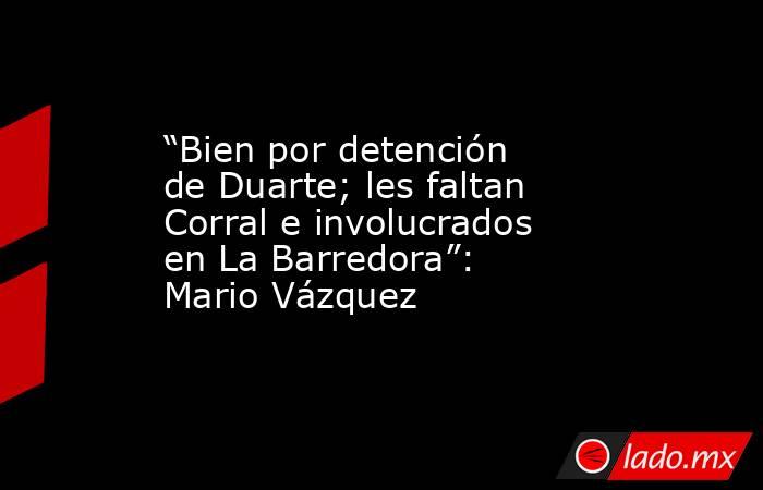 “Bien por detención de Duarte; les faltan Corral e involucrados en La Barredora”: Mario Vázquez. Noticias en tiempo real