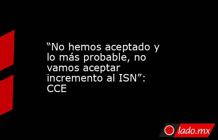 “No hemos aceptado y lo más probable, no vamos aceptar incremento al ISN”: CCE. Noticias en tiempo real