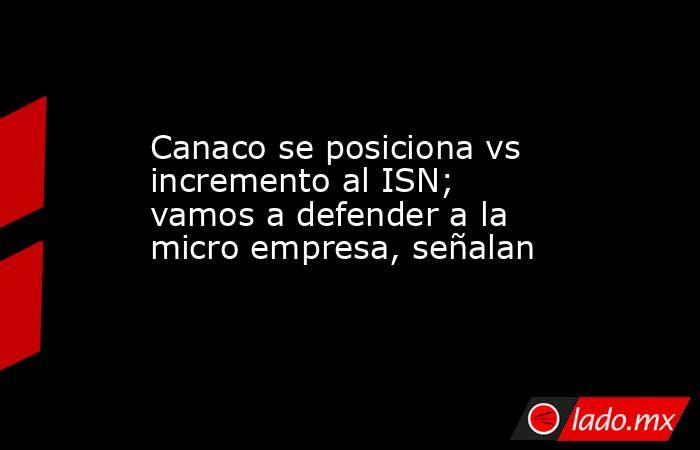 Canaco se posiciona vs incremento al ISN; vamos a defender a la micro empresa, señalan. Noticias en tiempo real