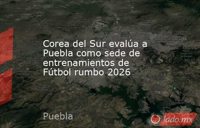 Corea del Sur evalúa a Puebla como sede de entrenamientos de Fútbol rumbo 2026. Noticias en tiempo real