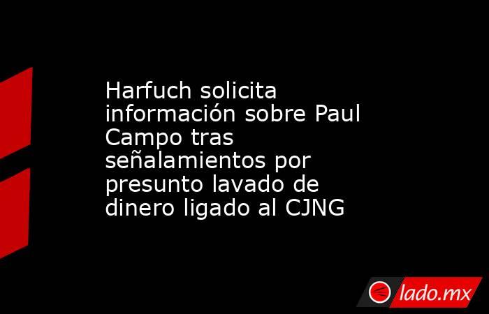 Harfuch solicita información sobre Paul Campo tras señalamientos por presunto lavado de dinero ligado al CJNG. Noticias en tiempo real