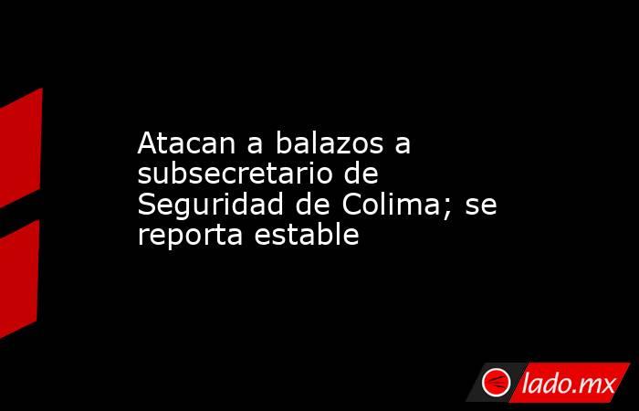 Atacan a balazos a subsecretario de Seguridad de Colima; se reporta estable. Noticias en tiempo real