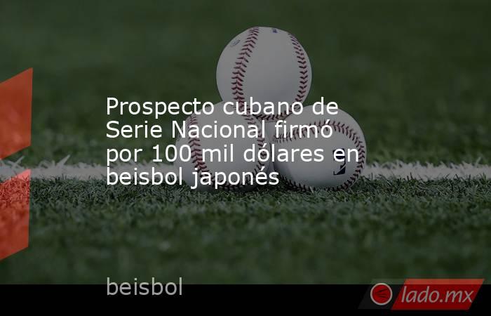 Prospecto cubano de Serie Nacional firmó por 100 mil dólares en beisbol japonés. Noticias en tiempo real
