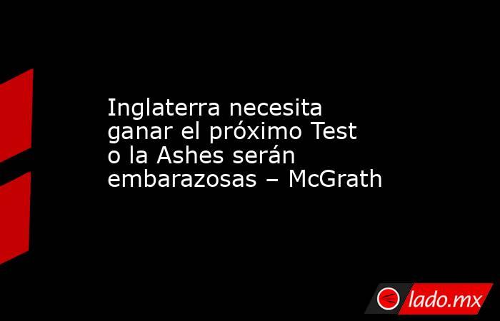 Inglaterra necesita ganar el próximo Test o la Ashes serán embarazosas – McGrath. Noticias en tiempo real