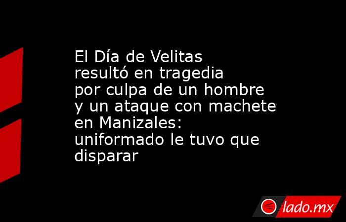 El Día de Velitas resultó en tragedia por culpa de un hombre y un ataque con machete en Manizales: uniformado le tuvo que disparar. Noticias en tiempo real