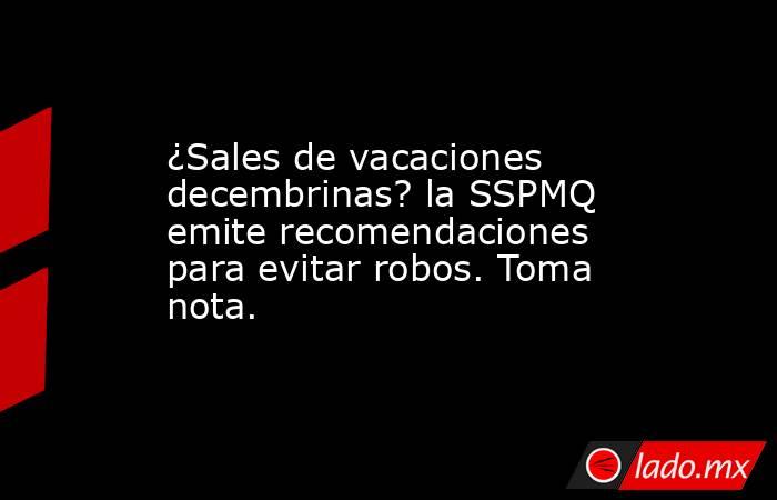 ¿Sales de vacaciones decembrinas? la SSPMQ emite recomendaciones para evitar robos. Toma nota.. Noticias en tiempo real