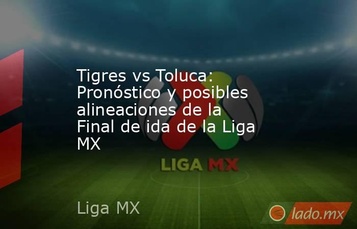 Tigres vs Toluca: Pronóstico y posibles alineaciones de la Final de ida de la Liga MX. Noticias en tiempo real
