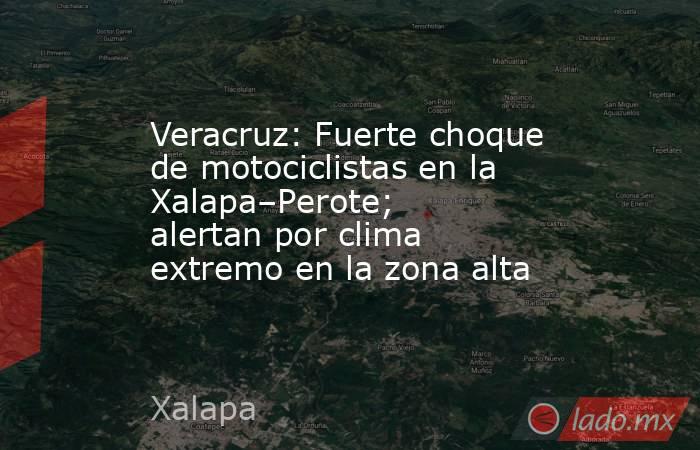 Veracruz: Fuerte choque de motociclistas en la Xalapa–Perote; alertan por clima extremo en la zona alta. Noticias en tiempo real