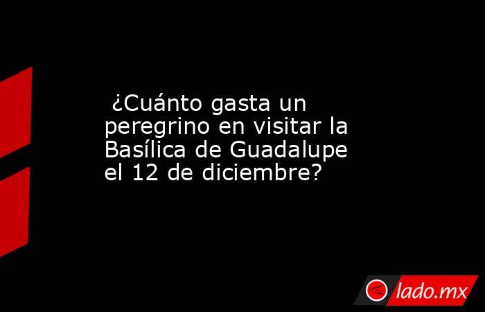  ¿Cuánto gasta un peregrino en visitar la Basílica de Guadalupe el 12 de diciembre?. Noticias en tiempo real