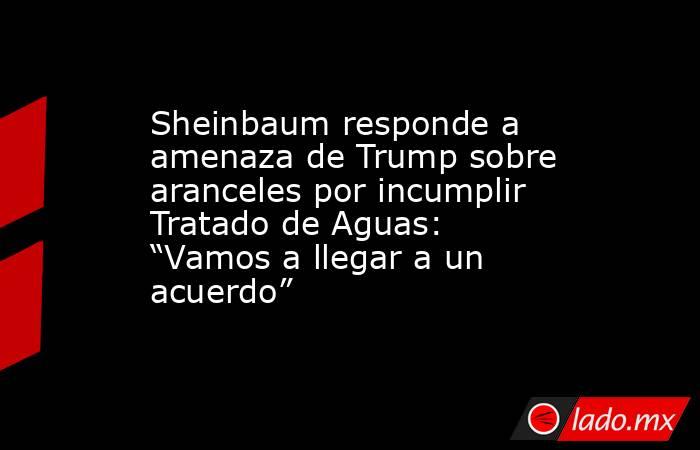 Sheinbaum responde a amenaza de Trump sobre aranceles por incumplir Tratado de Aguas: “Vamos a llegar a un acuerdo”. Noticias en tiempo real