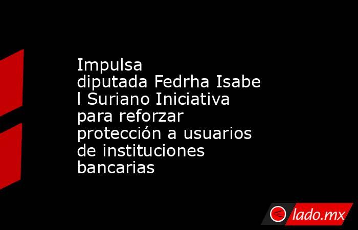 Impulsa diputada Fedrha Isabel Suriano Iniciativa para reforzar protección a usuarios de instituciones bancarias. Noticias en tiempo real
