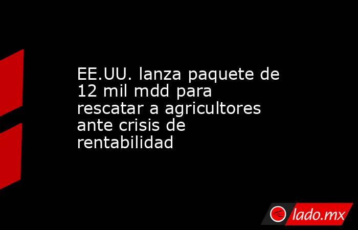 EE.UU. lanza paquete de 12 mil mdd para rescatar a agricultores ante crisis de rentabilidad. Noticias en tiempo real
