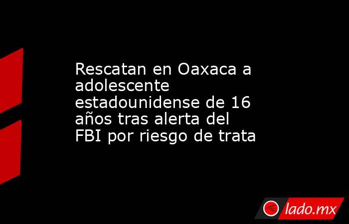 Rescatan en Oaxaca a adolescente estadounidense de 16 años tras alerta del FBI por riesgo de trata. Noticias en tiempo real