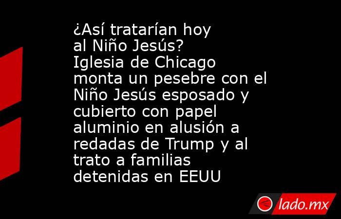 ¿Así tratarían hoy al Niño Jesús? Iglesia de Chicago monta un pesebre con el Niño Jesús esposado y cubierto con papel aluminio en alusión a redadas de Trump y al trato a familias detenidas en EEUU. Noticias en tiempo real