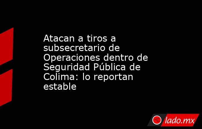 Atacan a tiros a subsecretario de Operaciones dentro de Seguridad Pública de Colima: lo reportan estable . Noticias en tiempo real