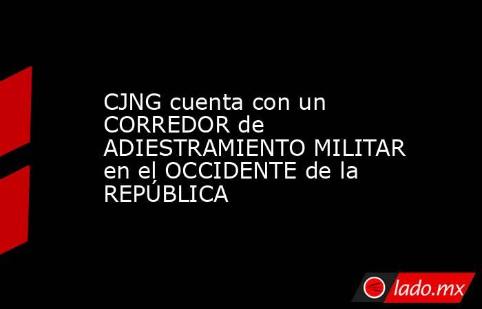 CJNG cuenta con un CORREDOR de ADIESTRAMIENTO MILITAR en el OCCIDENTE de la REPÚBLICA. Noticias en tiempo real