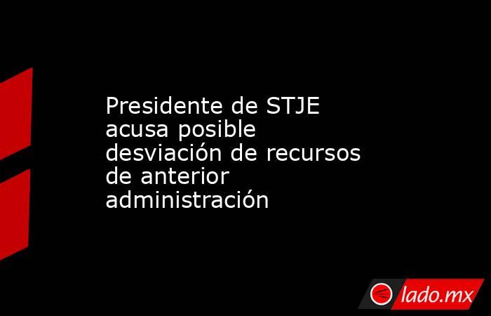Presidente de STJE acusa posible desviación de recursos de anterior administración. Noticias en tiempo real