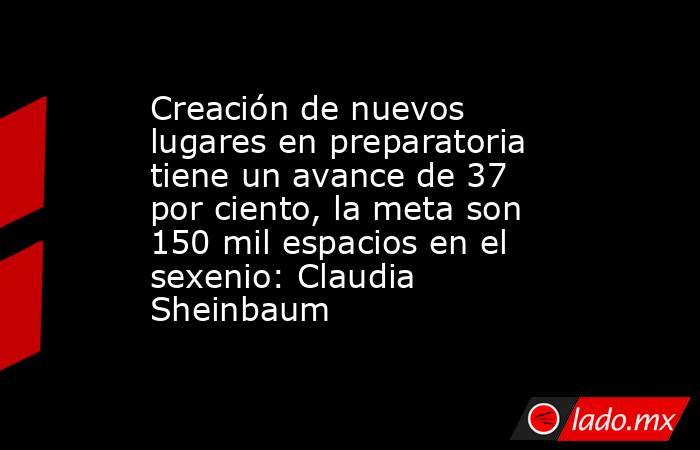 Creación de nuevos lugares en preparatoria tiene un avance de 37 por ciento, la meta son 150 mil espacios en el sexenio: Claudia Sheinbaum. Noticias en tiempo real