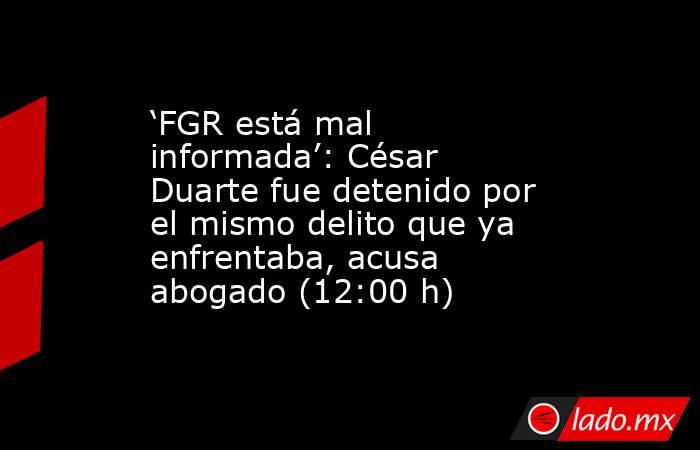 ‘FGR está mal informada’: César Duarte fue detenido por el mismo delito que ya enfrentaba, acusa abogado (12:00 h). Noticias en tiempo real