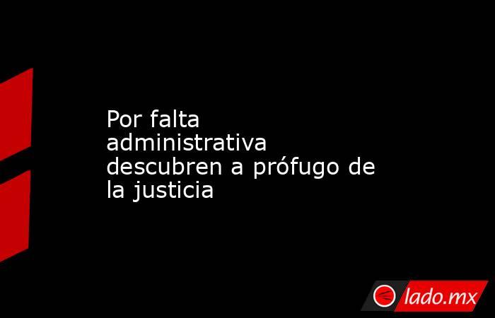 Por falta administrativa descubren a prófugo de la justicia. Noticias en tiempo real