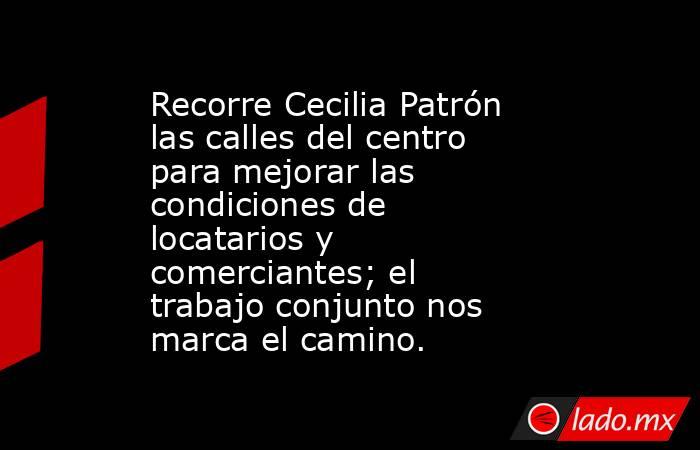 Recorre Cecilia Patrón las calles del centro para mejorar las condiciones de locatarios y comerciantes; el trabajo conjunto nos marca el camino.. Noticias en tiempo real
