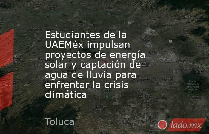 Estudiantes de la UAEMéx impulsan proyectos de energía solar y captación de agua de lluvia para enfrentar la crisis climática. Noticias en tiempo real