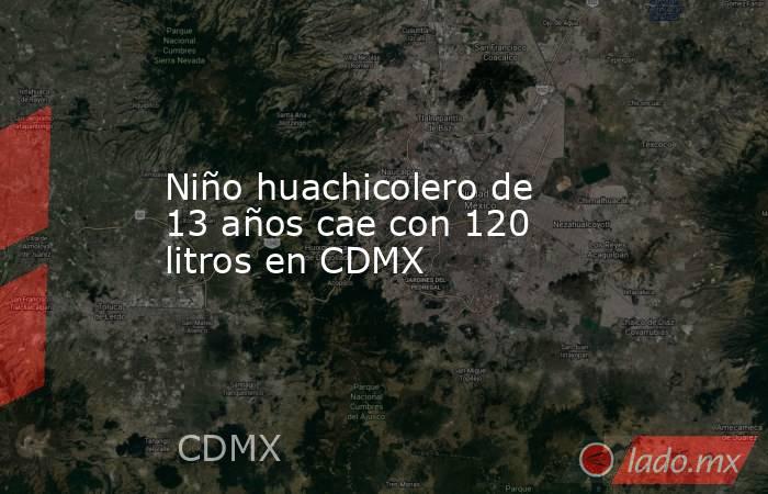 Niño huachicolero de 13 años cae con 120 litros en CDMX. Noticias en tiempo real