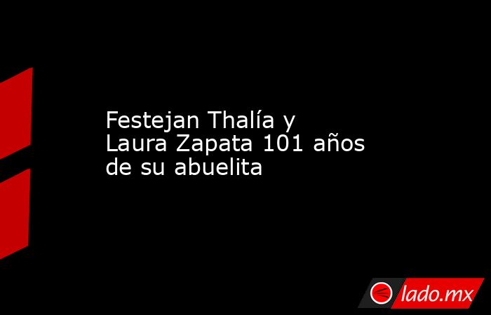 Festejan Thalía y Laura Zapata 101 años de su abuelita. Noticias en tiempo real