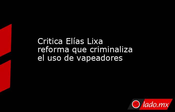 Critica Elías Lixa reforma que criminaliza el uso de vapeadores. Noticias en tiempo real
