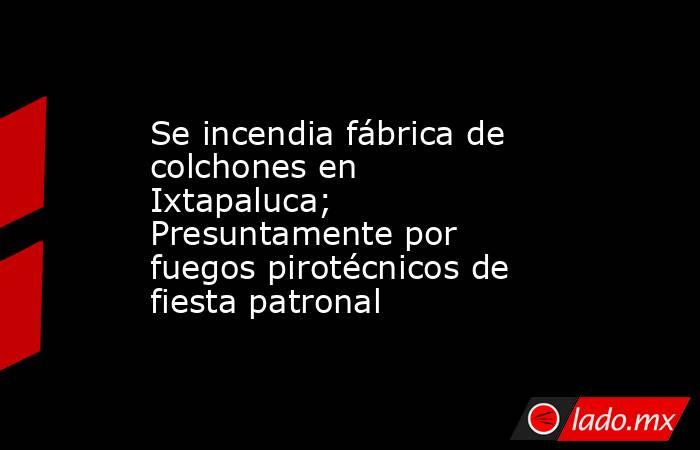 Se incendia fábrica de colchones en Ixtapaluca; Presuntamente por fuegos pirotécnicos de fiesta patronal. Noticias en tiempo real