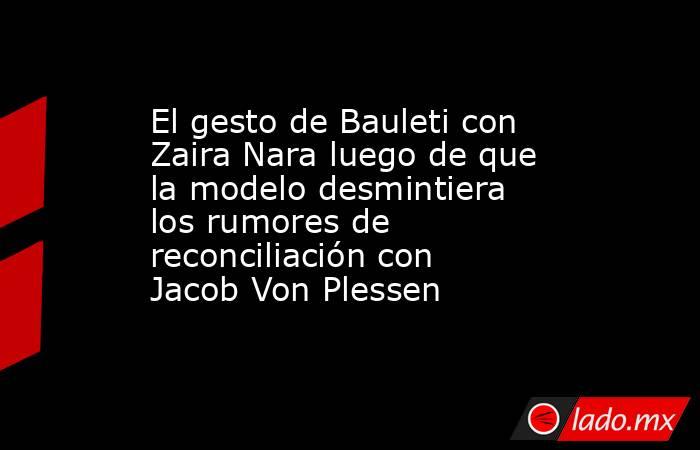 El gesto de Bauleti con Zaira Nara luego de que la modelo desmintiera los rumores de reconciliación con Jacob Von Plessen. Noticias en tiempo real
