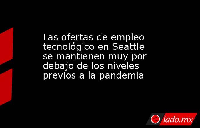 Las ofertas de empleo tecnológico en Seattle se mantienen muy por debajo de los niveles previos a la pandemia. Noticias en tiempo real