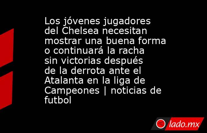 Los jóvenes jugadores del Chelsea necesitan mostrar una buena forma o continuará la racha sin victorias después de la derrota ante el Atalanta en la liga de Campeones | noticias de futbol. Noticias en tiempo real