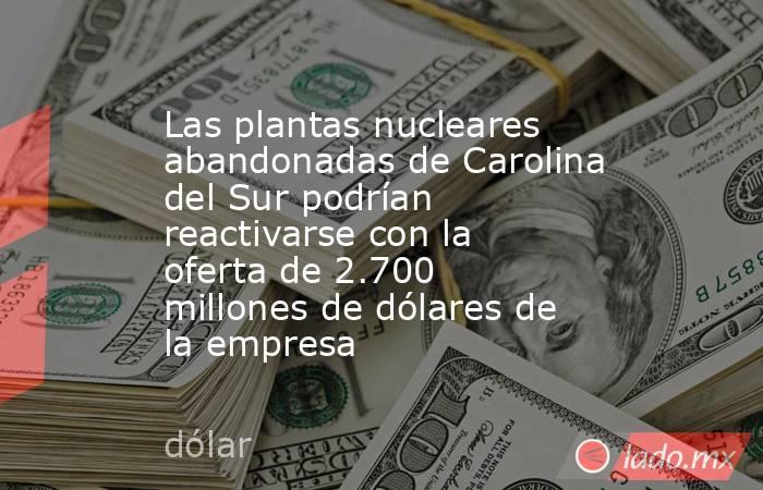 Las plantas nucleares abandonadas de Carolina del Sur podrían reactivarse con la oferta de 2.700 millones de dólares de la empresa. Noticias en tiempo real