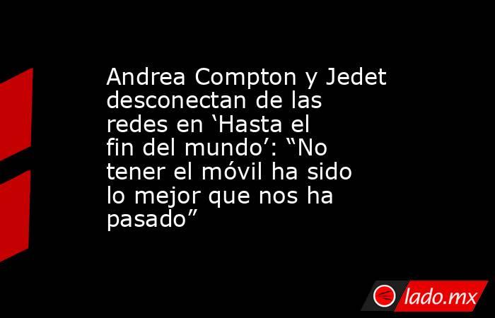 Andrea Compton y Jedet desconectan de las redes en ‘Hasta el fin del mundo’: “No tener el móvil ha sido lo mejor que nos ha pasado”. Noticias en tiempo real