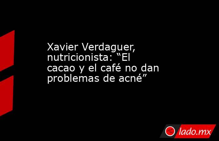 Xavier Verdaguer, nutricionista: “El cacao y el café no dan problemas de acné” . Noticias en tiempo real
