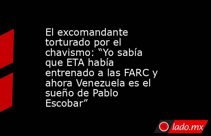 El excomandante torturado por el chavismo: “Yo sabía que ETA había entrenado a las FARC y ahora Venezuela es el sueño de Pablo Escobar”. Noticias en tiempo real
