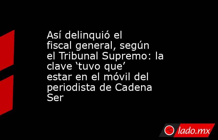 Así delinquió el fiscal general, según el Tribunal Supremo: la clave ‘tuvo que’ estar en el móvil del periodista de Cadena Ser. Noticias en tiempo real