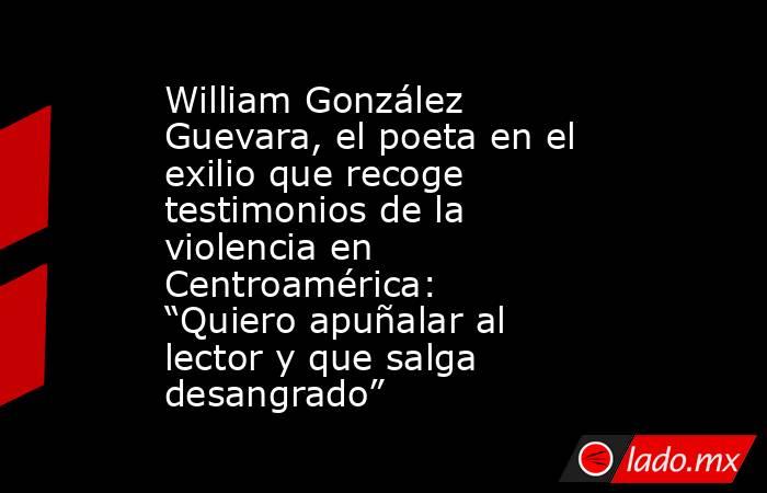 William González Guevara, el poeta en el exilio que recoge testimonios de la violencia en Centroamérica: “Quiero apuñalar al lector y que salga desangrado”. Noticias en tiempo real
