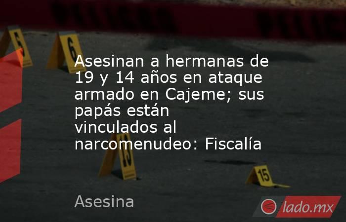 Asesinan a hermanas de 19 y 14 años en ataque armado en Cajeme; sus papás están vinculados al narcomenudeo: Fiscalía. Noticias en tiempo real
